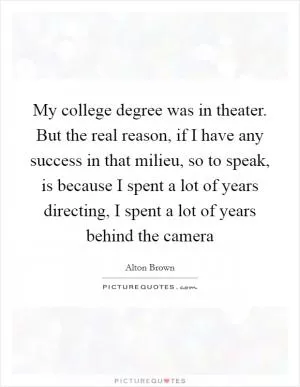 My college degree was in theater. But the real reason, if I have any success in that milieu, so to speak, is because I spent a lot of years directing, I spent a lot of years behind the camera Picture Quote #1