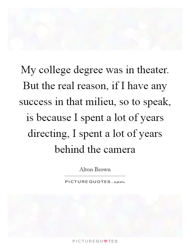 My college degree was in theater. But the real reason, if I have any success in that milieu, so to speak, is because I spent a lot of years directing, I spent a lot of years behind the camera Picture Quote #1