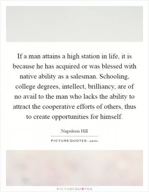 If a man attains a high station in life, it is because he has acquired or was blessed with native ability as a salesman. Schooling, college degrees, intellect, brilliancy, are of no avail to the man who lacks the ability to attract the cooperative efforts of others, thus to create opportunities for himself Picture Quote #1