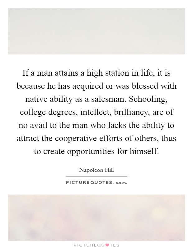 If a man attains a high station in life, it is because he has acquired or was blessed with native ability as a salesman. Schooling, college degrees, intellect, brilliancy, are of no avail to the man who lacks the ability to attract the cooperative efforts of others, thus to create opportunities for himself. Picture Quote #1