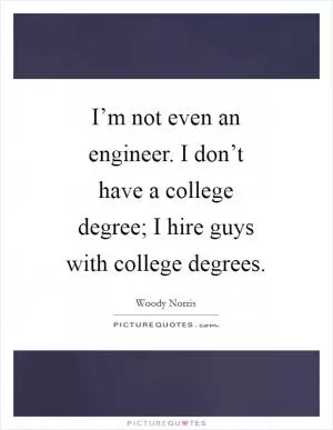 I’m not even an engineer. I don’t have a college degree; I hire guys with college degrees Picture Quote #1
