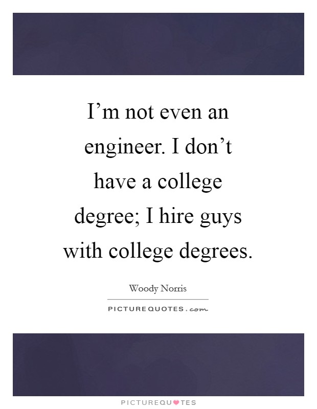 I'm not even an engineer. I don't have a college degree; I hire guys with college degrees. Picture Quote #1
