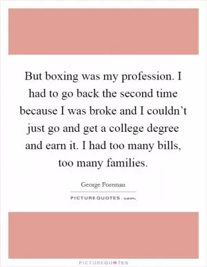 But boxing was my profession. I had to go back the second time because I was broke and I couldn’t just go and get a college degree and earn it. I had too many bills, too many families Picture Quote #1