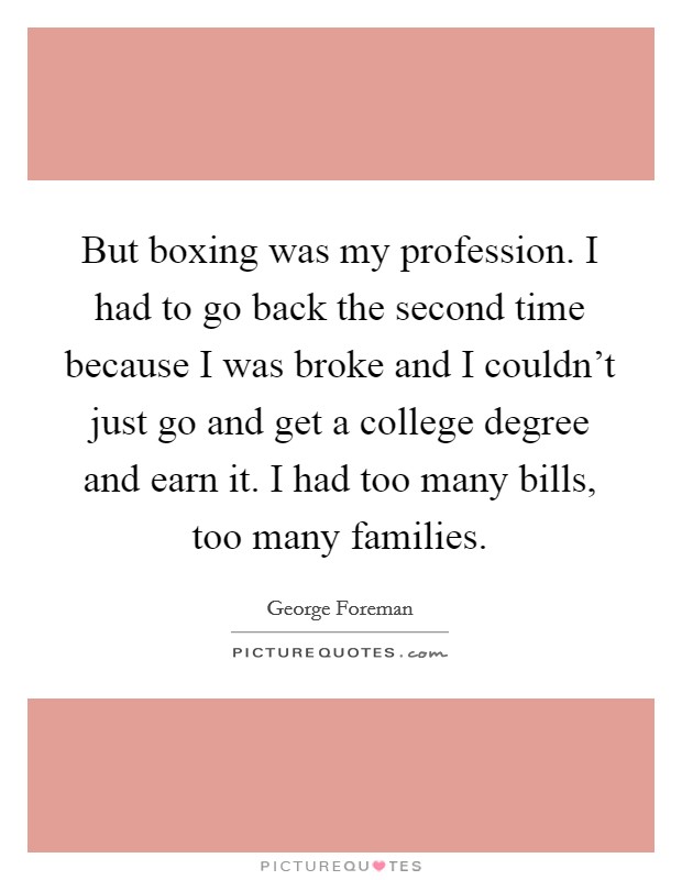 But boxing was my profession. I had to go back the second time because I was broke and I couldn't just go and get a college degree and earn it. I had too many bills, too many families. Picture Quote #1