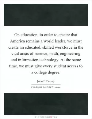 On education, in order to ensure that America remains a world leader, we must create an educated, skilled workforce in the vital areas of science, math, engineering and information technology. At the same time, we must give every student access to a college degree Picture Quote #1