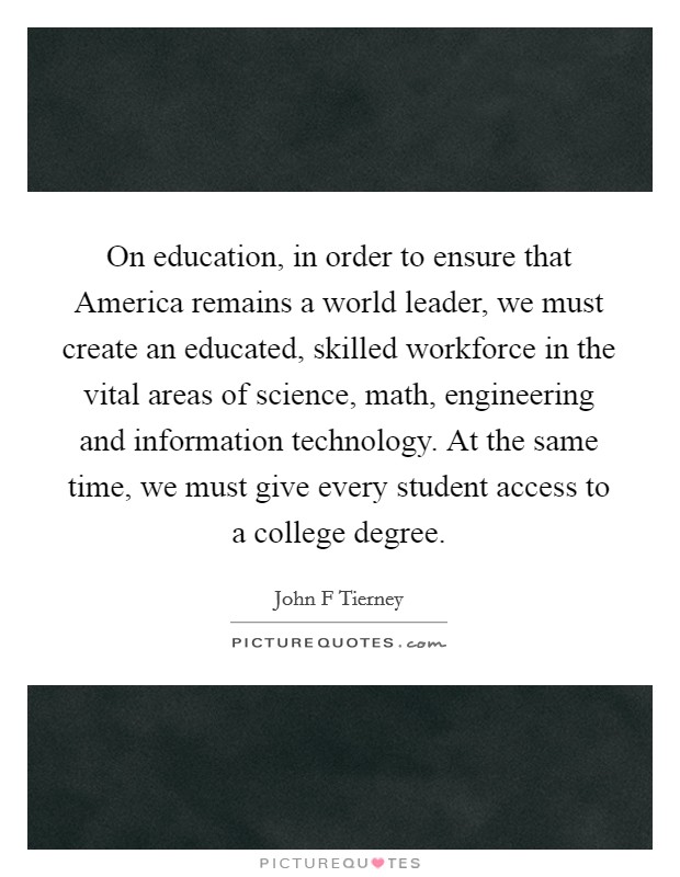 On education, in order to ensure that America remains a world leader, we must create an educated, skilled workforce in the vital areas of science, math, engineering and information technology. At the same time, we must give every student access to a college degree. Picture Quote #1