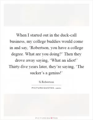 When I started out in the duck-call business, my college buddies would come in and say, ‘Robertson, you have a college degree. What are you doing?’ Then they drove away saying, ‘What an idiot!’ Thirty-five years later, they’re saying, ‘The sucker’s a genius!’ Picture Quote #1
