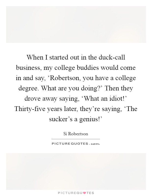 When I started out in the duck-call business, my college buddies would come in and say, ‘Robertson, you have a college degree. What are you doing?' Then they drove away saying, ‘What an idiot!' Thirty-five years later, they're saying, ‘The sucker's a genius!' Picture Quote #1