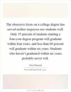 The obsessive focus on a college degree has served neither taxpayers nor students well. Only 35 percent of students starting a four-year degree program will graduate within four years, and less than 60 percent will graduate within six years. Students who haven’t graduated within six years probably never will Picture Quote #1