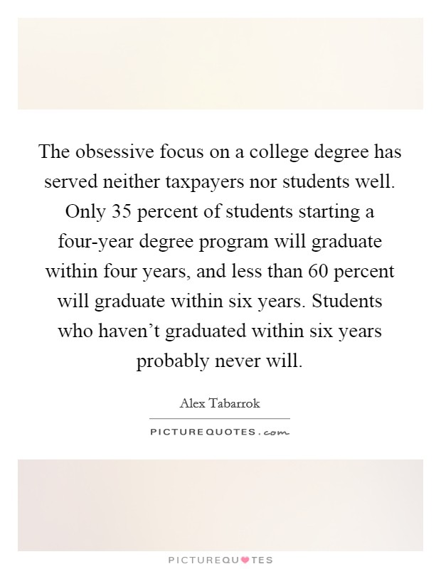The obsessive focus on a college degree has served neither taxpayers nor students well. Only 35 percent of students starting a four-year degree program will graduate within four years, and less than 60 percent will graduate within six years. Students who haven't graduated within six years probably never will. Picture Quote #1