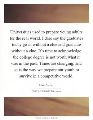 Universities used to prepare young adults for the real world. I dare say the graduates today go in without a clue and graduate without a clue. It’s time to acknowledge the college degree is not worth what it was in the past. Times are changing, and so is the way we prepare our youth to survive in a competitive world Picture Quote #1