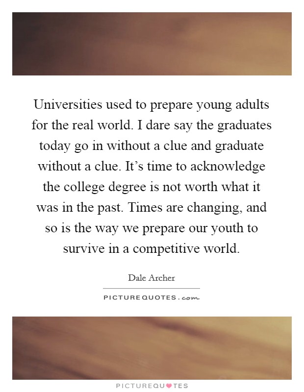 Universities used to prepare young adults for the real world. I dare say the graduates today go in without a clue and graduate without a clue. It's time to acknowledge the college degree is not worth what it was in the past. Times are changing, and so is the way we prepare our youth to survive in a competitive world. Picture Quote #1