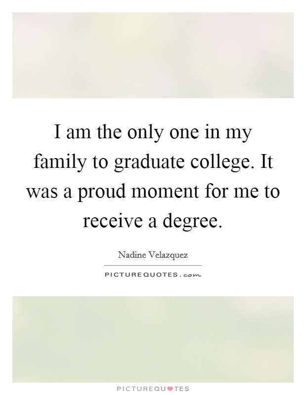 I am the only one in my family to graduate college. It was a proud moment for me to receive a degree. Picture Quote #1