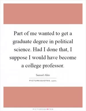 Part of me wanted to get a graduate degree in political science. Had I done that, I suppose I would have become a college professor Picture Quote #1