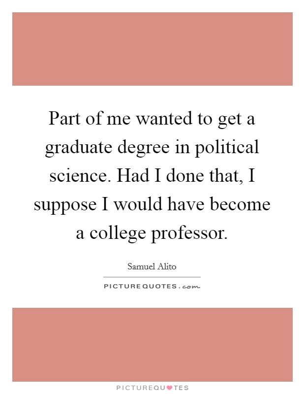 Part of me wanted to get a graduate degree in political science. Had I done that, I suppose I would have become a college professor. Picture Quote #1