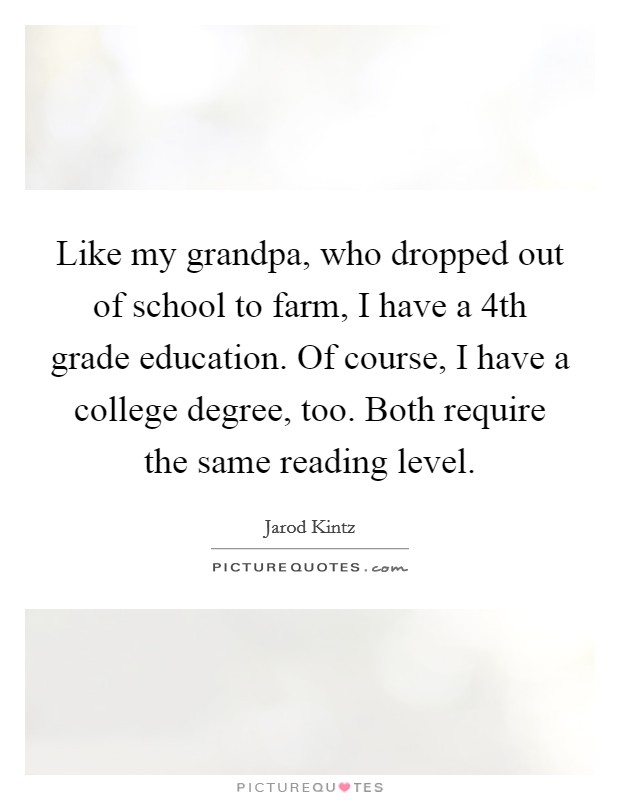 Like my grandpa, who dropped out of school to farm, I have a 4th grade education. Of course, I have a college degree, too. Both require the same reading level. Picture Quote #1