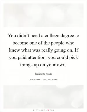 You didn’t need a college degree to become one of the people who knew what was really going on. If you paid attention, you could pick things up on your own Picture Quote #1