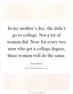 In my mother’s day, she didn’t go to college. Not a lot of women did. Now for every two men who get a college degree, three women will do the same Picture Quote #1