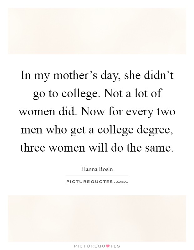 In my mother's day, she didn't go to college. Not a lot of women did. Now for every two men who get a college degree, three women will do the same. Picture Quote #1