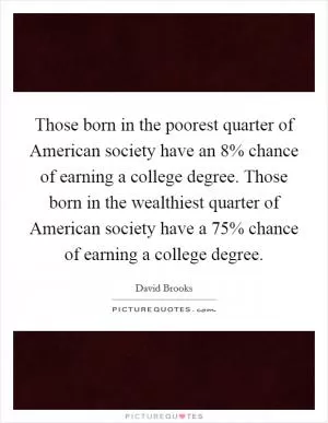 Those born in the poorest quarter of American society have an 8% chance of earning a college degree. Those born in the wealthiest quarter of American society have a 75% chance of earning a college degree Picture Quote #1