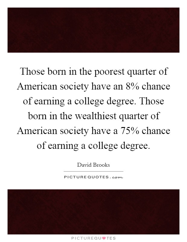 Those born in the poorest quarter of American society have an 8% chance of earning a college degree. Those born in the wealthiest quarter of American society have a 75% chance of earning a college degree. Picture Quote #1