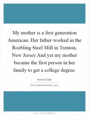 My mother is a first generation American. Her father worked in the Roebling Steel Mill in Trenton, New Jersey.And yet my mother became the first person in her family to get a college degree Picture Quote #1