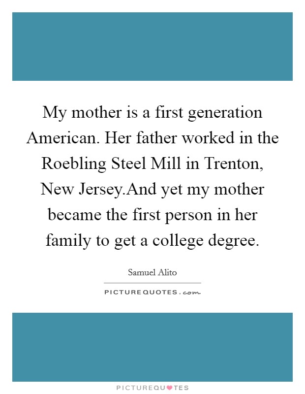 My mother is a first generation American. Her father worked in the Roebling Steel Mill in Trenton, New Jersey.And yet my mother became the first person in her family to get a college degree. Picture Quote #1