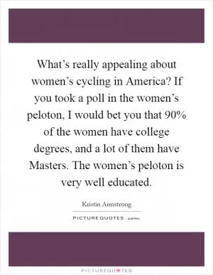 What’s really appealing about women’s cycling in America? If you took a poll in the women’s peloton, I would bet you that 90% of the women have college degrees, and a lot of them have Masters. The women’s peloton is very well educated Picture Quote #1