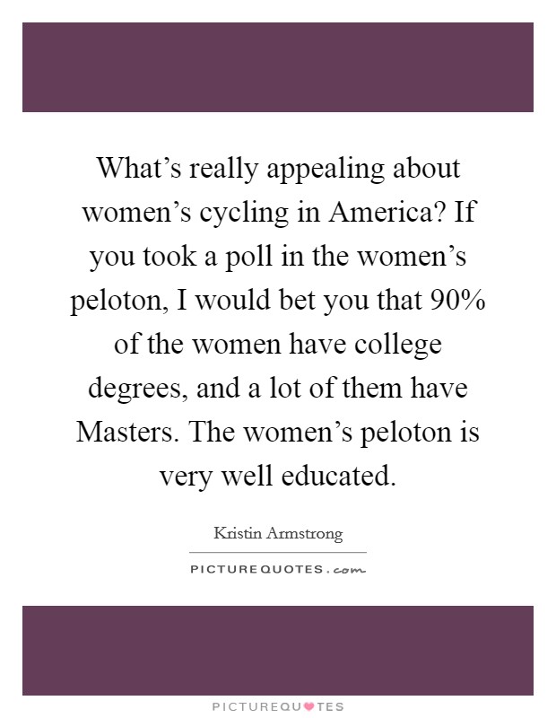 What's really appealing about women's cycling in America? If you took a poll in the women's peloton, I would bet you that 90% of the women have college degrees, and a lot of them have Masters. The women's peloton is very well educated. Picture Quote #1