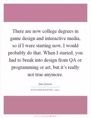 There are now college degrees in game design and interactive media, so if I were starting now, I would probably do that. When I started, you had to break into design from QA or programming or art, but it’s really not true anymore Picture Quote #1