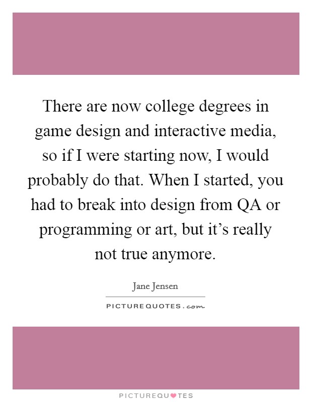 There are now college degrees in game design and interactive media, so if I were starting now, I would probably do that. When I started, you had to break into design from QA or programming or art, but it's really not true anymore. Picture Quote #1