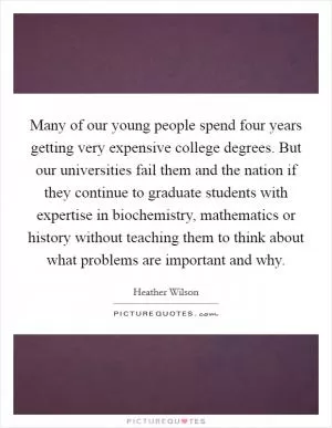 Many of our young people spend four years getting very expensive college degrees. But our universities fail them and the nation if they continue to graduate students with expertise in biochemistry, mathematics or history without teaching them to think about what problems are important and why Picture Quote #1