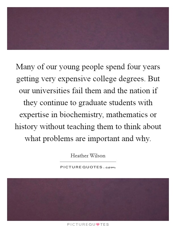 Many of our young people spend four years getting very expensive college degrees. But our universities fail them and the nation if they continue to graduate students with expertise in biochemistry, mathematics or history without teaching them to think about what problems are important and why. Picture Quote #1