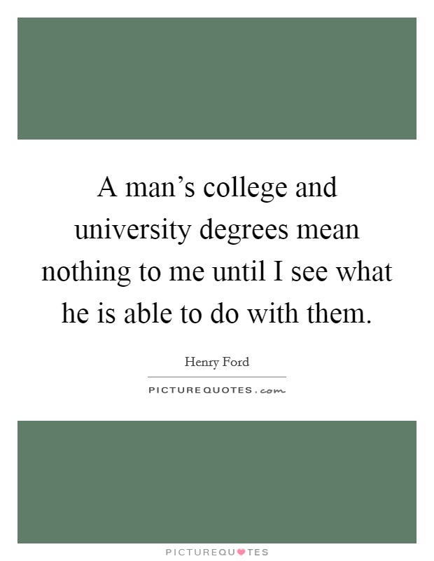 A man's college and university degrees mean nothing to me until I see what he is able to do with them. Picture Quote #1