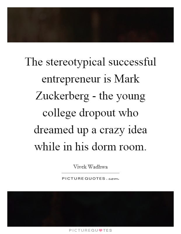 The stereotypical successful entrepreneur is Mark Zuckerberg - the young college dropout who dreamed up a crazy idea while in his dorm room. Picture Quote #1
