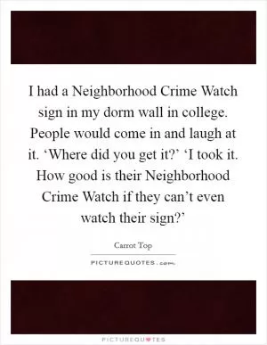 I had a Neighborhood Crime Watch sign in my dorm wall in college. People would come in and laugh at it. ‘Where did you get it?’ ‘I took it. How good is their Neighborhood Crime Watch if they can’t even watch their sign?’ Picture Quote #1