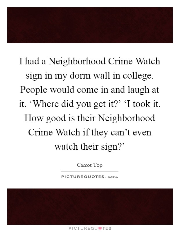 I had a Neighborhood Crime Watch sign in my dorm wall in college. People would come in and laugh at it. ‘Where did you get it?' ‘I took it. How good is their Neighborhood Crime Watch if they can't even watch their sign?' Picture Quote #1