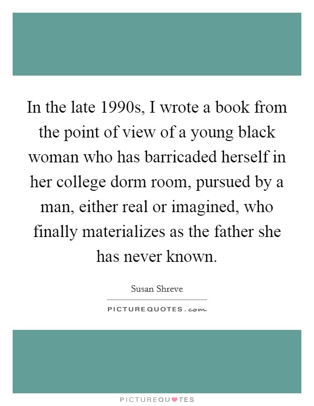 In the late 1990s, I wrote a book from the point of view of a young black woman who has barricaded herself in her college dorm room, pursued by a man, either real or imagined, who finally materializes as the father she has never known. Picture Quote #1
