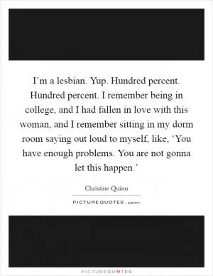 I’m a lesbian. Yup. Hundred percent. Hundred percent. I remember being in college, and I had fallen in love with this woman, and I remember sitting in my dorm room saying out loud to myself, like, ‘You have enough problems. You are not gonna let this happen.’ Picture Quote #1