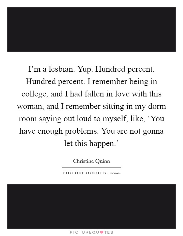 I'm a lesbian. Yup. Hundred percent. Hundred percent. I remember being in college, and I had fallen in love with this woman, and I remember sitting in my dorm room saying out loud to myself, like, ‘You have enough problems. You are not gonna let this happen.' Picture Quote #1