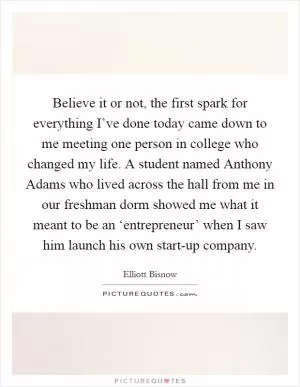 Believe it or not, the first spark for everything I’ve done today came down to me meeting one person in college who changed my life. A student named Anthony Adams who lived across the hall from me in our freshman dorm showed me what it meant to be an ‘entrepreneur’ when I saw him launch his own start-up company Picture Quote #1