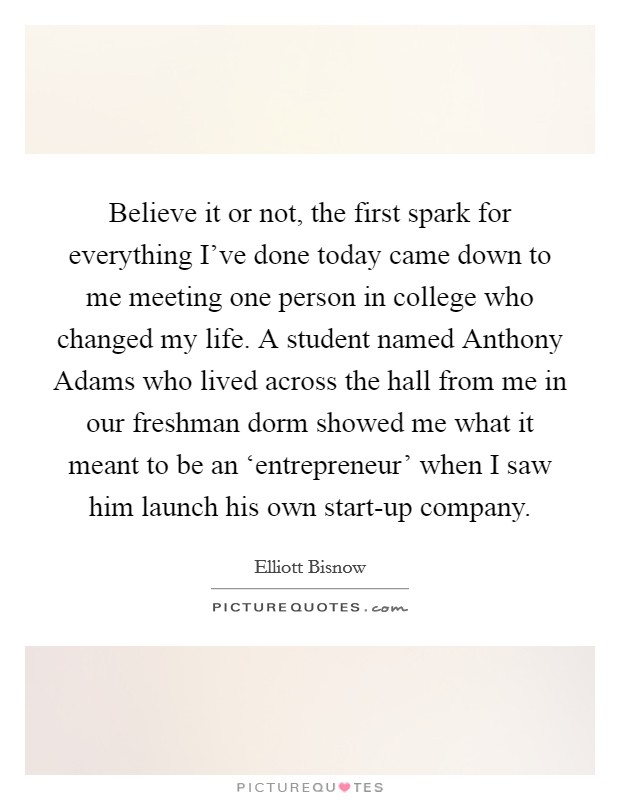 Believe it or not, the first spark for everything I've done today came down to me meeting one person in college who changed my life. A student named Anthony Adams who lived across the hall from me in our freshman dorm showed me what it meant to be an ‘entrepreneur' when I saw him launch his own start-up company. Picture Quote #1