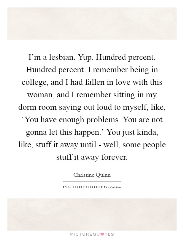I'm a lesbian. Yup. Hundred percent. Hundred percent. I remember being in college, and I had fallen in love with this woman, and I remember sitting in my dorm room saying out loud to myself, like, ‘You have enough problems. You are not gonna let this happen.' You just kinda, like, stuff it away until - well, some people stuff it away forever. Picture Quote #1
