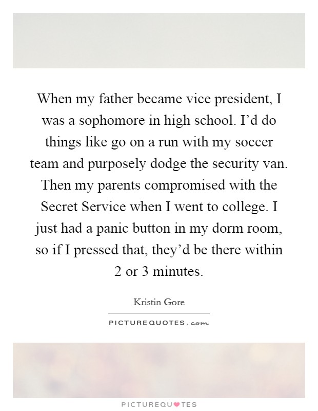 When my father became vice president, I was a sophomore in high school. I'd do things like go on a run with my soccer team and purposely dodge the security van. Then my parents compromised with the Secret Service when I went to college. I just had a panic button in my dorm room, so if I pressed that, they'd be there within 2 or 3 minutes. Picture Quote #1