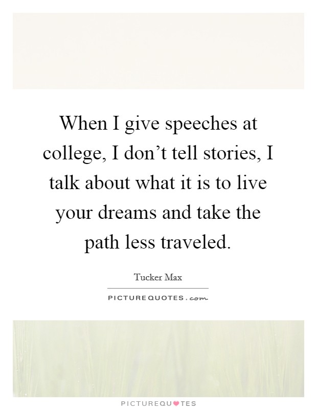 When I give speeches at college, I don't tell stories, I talk about what it is to live your dreams and take the path less traveled. Picture Quote #1