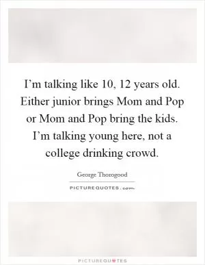 I’m talking like 10, 12 years old. Either junior brings Mom and Pop or Mom and Pop bring the kids. I’m talking young here, not a college drinking crowd Picture Quote #1
