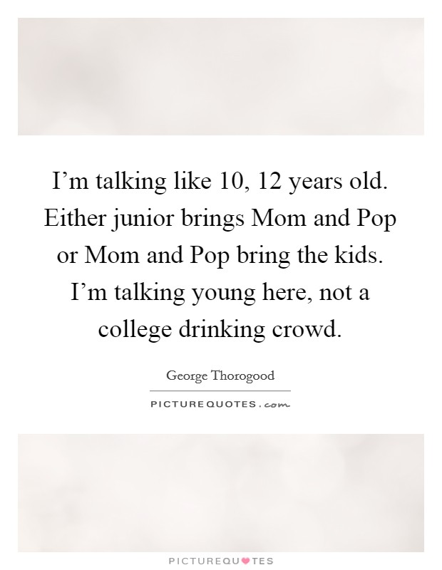 I'm talking like 10, 12 years old. Either junior brings Mom and Pop or Mom and Pop bring the kids. I'm talking young here, not a college drinking crowd. Picture Quote #1