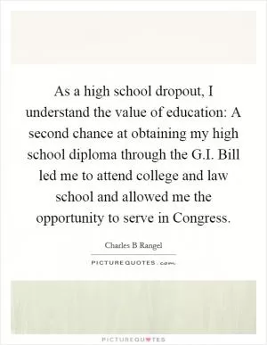As a high school dropout, I understand the value of education: A second chance at obtaining my high school diploma through the G.I. Bill led me to attend college and law school and allowed me the opportunity to serve in Congress Picture Quote #1