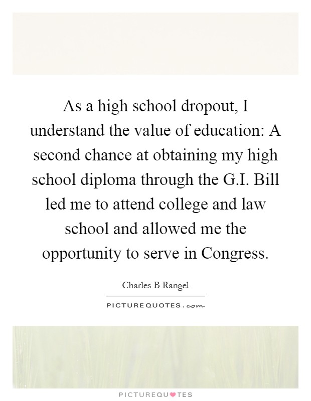 As a high school dropout, I understand the value of education: A second chance at obtaining my high school diploma through the G.I. Bill led me to attend college and law school and allowed me the opportunity to serve in Congress. Picture Quote #1