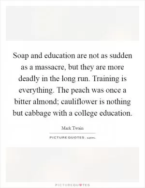 Soap and education are not as sudden as a massacre, but they are more deadly in the long run. Training is everything. The peach was once a bitter almond; cauliflower is nothing but cabbage with a college education Picture Quote #1